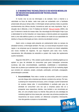 3. O MARKETING TECNOLÓGICO E OS NOVOS MODELOS
DE NEGÓCIOS BASEADOS EM TECNOLOGIAS
INTERATIVAS
O mundo vive na era da informação e da verdade. Com a internet e a
velocidade na troca de dados, nada mais pode ser acobertado com a facilidade
presenciada até pouco tempo atrás. A informação sempre permeou todos os grandes
acontecimentos dos últimos séculos, tornando-se cada vez mais importante. Hoje, a
situação não é diferente, o livro “A Galáxia da Internet”, Manuel Castells (2003), cita
que “A internet é o tecido de nossas vidas. Se a tecnologia da informação é hoje o que
a eletricidade foi na Era Industrial, em nossa época a internet poderia ser equiparada
tanto a uma rede elétrica quanto a um motor elétrico em razão de sua capacidade de
distribuir a força da informação por todo o domínio da atividade humana.”
Assim como a energia está presente em praticamente todos os campos da
atividade humana, a informação também. Por isso, os novos tempos trouxeram novas
regras, e as empresas que já nasceram nesse novo universo se criaram adaptadas
aos novos modelos de negócios. As que imigraram para esse novo mundo,
naturalmente, têm dificuldades de entendê-lo e podem não mudar tão rapidamente
quanto necessário.
Segundo VAZ (2010, p. 144), existem quatro pilares do marketing digital que se
apóiam no grau de atividade do consumidor para gerar transações comerciais
lucrativas, são eles: encontrabilidade, usabilidade, credibilidade e vendabilidade.
Esses são os pilares que sustentam toda a metodologia dos 8 Ps do marketing digital
que consiste em: pesquisa, projeto, produção, publicação, promoção, propagação,
personalização e precisão.
1. Encontrabilidade. Para reter e vender ao consumidor, primeiro é preciso
que ele chegue até a empresa que oferece o produto e/ou serviço. Por isso,
a presença em mecanismos de busca, como o Google, é parte fundamental
do sucesso desse pilar. A encontrabilidade é auxiliada pelo grau de
atividade do consumidor uma vez que a empresa passa não só a
prospectar seus respectivos clientes, mas também a ser encontrada por
eles, em uma simples busca na internet. Boa parte de uma estratégia de
marketing digital se inicia nesse pilar, pois estar nas primeiras posições dos
mecanismos de busca constitui um diferencial competitivo interessante,
mas não garante a compra e a lucratividade.

7

 