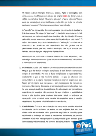 O modelo AIDAS (Atenção, Interesse, Desejo, Ação e Satisfação), com
uma pequena modificação em relação ao original AIDA de Elmo Lewis, é
válido no marketing digital. “Chamar a atenção” e “gerar interesse” fazem
parte da estratégia de encontrabilidade, muito além do “estar na primeira
página do buscador”. É preciso ser encontrado e ser clicado.
A “atenção” do consumidor deve ser priorizada no momento de localizar o
link da empresa. Na etapa de “interesse”, o cliente irá ler o restante do link
rapidamente e a partir daí decidirá se clicará ou não, é o “desejo”. Passado
pelos três passos anteriores, o internauta decide pelo clique, pela “ação”. O
quinto item dessa importante sequência é a “satisfação” – o fato de o
consumidor ter clicado em um determinado link não garante que vá
permanecer no site, por isso, medir a satisfação dele após o clique pela
famosa “taxa de rejeição” da página é imprescindível.
Levando-se em conta que a internet cresce de forma espantosa, uma
estratégia de encontrabilidade pode influenciar diretamente no faturamento
e na lucratividade da empresa.
2. Usabilidade. Existe uma frase de um músico americano chamado Charles
Mingus que diz “tornar o simples complicado é fácil; tornar o complicado
simples é criatividade”. Por isso a dupla “simplicidade e objetividade” traz
exatamente o que a vida moderna solicita – o grau de atividade dos
consumidores e a própria natureza interativa da internet exigem que eles
façam por si mesmo sua navegação – sem necessidade de manuais de
instruções. Na maioria dos casos, a tecnologia sobra em muitos sites, mas
há uma absoluta ausência de usabilidade. Os sites devem ser centrados na
experiência do usuário e não na mente de seus criadores – usabilidade é
tornar o site intuitivo para qualquer internauta, afinal, a facilidade de
navegação pode constituir uma barreira intransponível para o usuário,
dependendo do grau de intimidade dele com a máquina.
3. Credibilidade. Conhecer as motivações de compra dos usuários virtuais é
fundamental para o aumento da receita de uma empresa. Por isso, não
saber o que ele considera como quesito de segurança e confiança pode
representar a diferença em vender e não vender. Atualmente, as pessoas
acreditam muito mais nas opiniões de outras pessoas iguais a ela do que é
comunicado pelas empresas. As opiniões dos consumidores valem mais do

8

 