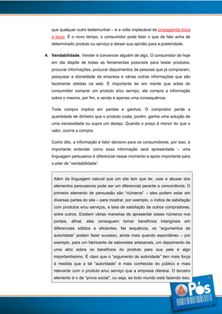 que qualquer outro testemunhal – é a volta implacável da propaganda boca
a boca. É o novo tempo, o consumidor pode falar o que de fato acha de
determinado produto ou serviço e deixar sua opinião para a posteridade.
4. Vendabilidade. Vender é convencer alguém de algo. O consumidor de hoje
em dia dispõe de todas as ferramentas possíveis para testar produtos,
procurar informações, procurar depoimentos de pessoas que já compraram,
pesquisar a idoneidade da empresa e várias outras informações que são
facilmente obtidas na web. É importante ter em mente que antes do
consumidor comprar um produto e/ou serviço, ele compra a informação
sobre o mesmo, por fim, a venda é apenas uma consequência.
Toda compra implica em perdas e ganhos. O comprador perde a
quantidade de dinheiro que o produto custa, porém, ganha uma solução de
uma necessidade ou supre um desejo. Quando o preço é menor do que o
valor, ocorre a compra.
Como dito, a informação é fator decisivo para os consumidores, por isso, é
importante entender como essa informação será apresentada – uma
linguagem persuasiva é diferencial nesse momento e apoio importante para
o pilar de “vendabilidade”.

Além da linguagem natural que um site tem que ter, usar e abusar dos
elementos persuasivos pode ser um diferencial perante a concorrência. O
primeiro elemento de persuasão são “números” – eles podem estar em
diversas partes do site – para mostrar, por exemplo, o índice de satisfação
com produtos e/ou serviços, a taxa de satisfação de outros compradores,
entre outros. Existem várias maneiras de apresentar esses números nos
portais, afinal, eles conseguem tornar benefícios intangíveis em
diferenciais sólidos e eficientes. Na sequência, os “argumentos de
autoridade” podem fazer sucesso, ainda mais quando espontâneo – por
exemplo, para um fabricante de sabonetes artesanais, um depoimento de
uma atriz sobre os benefícios do produto para sua pele é algo
importantíssimo. É claro que o “argumento de autoridade” tem mais força
à medida que a tal “autoridade” é mais conhecida do público e mais
relevante com o produto e/ou serviço que a empresa oferece. O terceiro
elemento é o de “prova social”, ou seja, se todo mundo está fazendo isso,

9

 