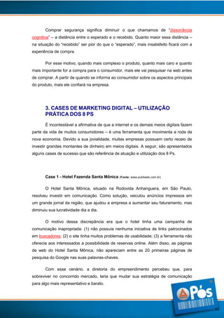 Comprar segurança significa diminuir o que chamamos de “dissonância
cognitiva” – a distância entre o esperado e o recebido. Quanto maior essa distância –
na situação do “recebido” ser pior do que o “esperado”, mais insatisfeito ficará com a
experiência de compra.
Por esse motivo, quando mais complexo o produto, quanto mais caro e quanto
mais importante for a compra para o consumidor, mais ele vai pesquisar na web antes
de comprar. A partir de quando se informa ao consumidor sobre os aspectos principais
do produto, mais ele confiará na empresa.

3. CASES DE MARKETING DIGITAL – UTILIZAÇÃO
PRÁTICA DOS 8 PS
É incontestável a afirmativa de que a internet e os demais meios digitais fazem
parte da vida de muitos consumidores – é uma ferramenta que movimenta a roda da
nova economia. Devido a sua jovialidade, muitas empresas possuem certo receio de
investir grandes montantes de dinheiro em meios digitais. A seguir, são apresentados
alguns cases de sucesso que são referência de atuação e utilização dos 8 Ps.

Case 1 - Hotel Fazenda Santa Mônica (Fonte: www.publiweb.com.br)
O Hotel Santa Mônica, situado na Rodovida Anhanguera, em São Paulo,
resolveu investir em comunicação. Como solução, veiculou anúncios impressos em
um grande jornal da região, que ajudou a empresa a aumentar seu faturamento, mas
diminuiu sua lucratividade dia a dia.
O motivo dessa discrepância era que o hotel tinha uma campanha de
comunicação inapropriada: (1) não possuía nenhuma iniciativa de links patrocinados
em buscadores; (2) o site tinha muitos problemas de usabilidade; (3) a ferramenta não
oferecia aos interessados a possibilidade de reservas online. Além disso, as páginas
de web do Hotel Santa Mônica, não apareciam entre as 20 primeiras páginas de
pesquisa do Google nas suas palavras-chaves.
Com esse cenário, a diretoria do empreendimento percebeu que, para
sobreviver no concorrido mercado, teria que mudar sua estratégia de comunicação
para algo mais representativo e barato.

10

 