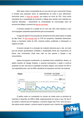 Além disso, havia a necessidade de um novo site em que o consumidor ficasse
a vontade para pesquisar sobre as dependências do hotel e seus diferenciais,
diminuindo assim, a taxa de rejeição, que estava em torno de 70%. Outro ponto
importante era a necessidade de aumentar o tráfego para reverter mais visitantes em
reservas efetuadas – basicamente as necessidades de comunicação eram de
aumento de tráfego e aumento da taxa de conversão.
A primeira solução foi a criação de um novo site, bem mais interativo e com
uma linguagem preparada especialmente para os buscadores.
A segunda ação foi uma proposta de campanha de links patrocinados na região
de São Paulo. O click through rate ou CTR da campanha, trabalhado diariamente,
atingiu a importante média de 20%, trazendo público qualificado e interessado no
negócio do hotel.
A terceira solução foi a produção de conteúdo relevante para o site, de modo
que ele sempre apresentasse novidades e atualizações frente aos mecanismos de
busca. Isso incrementou ainda mais valor ao site perante o Google e aos
consumidores.
Apesar do pequeno investimento, os resultados foram satisfatórios. Abaixo, no
gráfico extraído do Google Analytics, é possível acompanhar o rápido e contínuo
progresso do site. Isso levou à ampliação do próprio negócio, que cresceu em 50% a
sua capacidade para o ano de 2009, atendendo ao expressivo aumento nas reservas.

O gráfico exibe um comparativo do número de visitas entre os períodos de
novembro a dezembro de 2006 e 2008, respectivamente em verde e azul. No dia 27
de outubro, conforme box em destaque, o aumento chegou aos 710%. Uma vez que o
site estava sendo visitado, o próximo passo foi garantir que a maioria dos acessos se

11

 