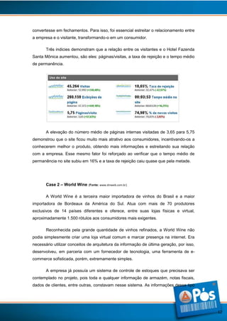 convertesse em fechamentos. Para isso, foi essencial estreitar o relacionamento entre
a empresa e o visitante, transformando-o em um consumidor.
Três indicies demonstram que a relação entre os visitantes e o Hotel Fazenda
Santa Mônica aumentou, são eles: páginas/visitas, a taxa de rejeição e o tempo médio
de permanência.

A elevação do número médio de páginas internas visitadas de 3,65 para 5,75
demonstrou que o site ficou muito mais atrativo aos consumidores, incentivando-os a
conhecerem melhor o produto, obtendo mais informações e estreitando sua relação
com a empresa. Esse mesmo fator foi reforçado ao verificar que o tempo médio de
permanência no site subiu em 16% e a taxa de rejeição caiu quase que pela metade.

Case 2 – World Wine (Fonte: www.dmweb.com.br)
A World Wine é a terceira maior importadora de vinhos do Brasil e a maior
importadora de Bordeaux da América do Sul. Atua com mais de 70 produtores
exclusivos de 14 países diferentes e oferece, entre suas lojas físicas e virtual,
aproximadamente 1.500 rótulos aos consumidores mais exigentes.
Reconhecida pela grande quantidade de vinhos refinados, a World Wine não
podia simplesmente criar uma loja virtual comum e marcar presença na internet. Era
necessário utilizar conceitos de arquitetura da informação de última geração, por isso,
desenvolveu, em parceria com um fornecedor de tecnologia, uma ferramenta de ecommerce sofisticada, porém, extremamente simples.
A empresa já possuía um sistema de controle de estoques que precisava ser
contemplado no projeto, pois toda e qualquer informação de armazém, notas fiscais,
dados de clientes, entre outras, constavam nesse sistema. As informações desse tipo

12

 
