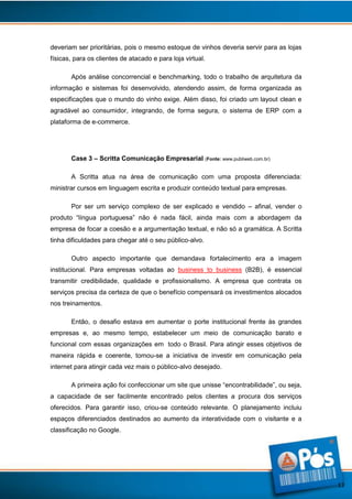 deveriam ser prioritárias, pois o mesmo estoque de vinhos deveria servir para as lojas
físicas, para os clientes de atacado e para loja virtual.
Após análise concorrencial e benchmarking, todo o trabalho de arquitetura da
informação e sistemas foi desenvolvido, atendendo assim, de forma organizada as
especificações que o mundo do vinho exige. Além disso, foi criado um layout clean e
agradável ao consumidor, integrando, de forma segura, o sistema de ERP com a
plataforma de e-commerce.

Case 3 – Scritta Comunicação Empresarial (Fonte: www.publiweb.com.br)
A Scritta atua na área de comunicação com uma proposta diferenciada:
ministrar cursos em linguagem escrita e produzir conteúdo textual para empresas.
Por ser um serviço complexo de ser explicado e vendido – afinal, vender o
produto “língua portuguesa” não é nada fácil, ainda mais com a abordagem da
empresa de focar a coesão e a argumentação textual, e não só a gramática. A Scritta
tinha dificuldades para chegar até o seu público-alvo.
Outro aspecto importante que demandava fortalecimento era a imagem
institucional. Para empresas voltadas ao business to business (B2B), é essencial
transmitir credibilidade, qualidade e profissionalismo. A empresa que contrata os
serviços precisa da certeza de que o benefício compensará os investimentos alocados
nos treinamentos.
Então, o desafio estava em aumentar o porte institucional frente às grandes
empresas e, ao mesmo tempo, estabelecer um meio de comunicação barato e
funcional com essas organizações em todo o Brasil. Para atingir esses objetivos de
maneira rápida e coerente, tomou-se a iniciativa de investir em comunicação pela
internet para atingir cada vez mais o público-alvo desejado.
A primeira ação foi confeccionar um site que unisse “encontrabilidade”, ou seja,
a capacidade de ser facilmente encontrado pelos clientes a procura dos serviços
oferecidos. Para garantir isso, criou-se conteúdo relevante. O planejamento incluiu
espaços diferenciados destinados ao aumento da interatividade com o visitante e a
classificação no Google.

13

 