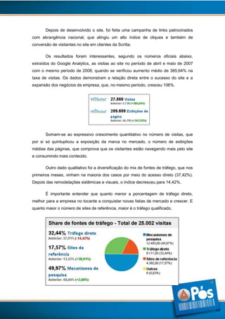 Depois de desenvolvido o site, foi feita uma campanha de links patrocinados
com abrangência nacional, que atingiu um alto índice de cliques e também de
conversão de visitantes no site em clientes da Scritta.
Os resultados foram interessantes, segundo os números oficiais abaixo,
extraídos do Google Analytics, as visitas ao site no período de abril e maio de 2007
com o mesmo período de 2008, quando se verificou aumento médio de 385,64% na
taxa de visitas. Os dados demonstram a relação direta entre o sucesso do site e a
expansão dos negócios da empresa, que, no mesmo período, cresceu 106%.

Somam-se ao expressivo crescimento quantitativo no número de visitas, que
por si só quintuplicou a exposição da marca no mercado, o número de exibições
médias das páginas, que comprova que os visitantes estão navegando mais pelo site
e consumindo mais conteúdo.
Outro dado qualitativo foi a diversificação do mix de fontes de tráfego, que nos
primeiros meses, vinham na maioria dos casos por meio do acesso direto (37,42%).
Depois das remodelações sistêmicas e visuais, o índice decresceu para 14,42%.
É importante entender que quanto menor a porcentagem de tráfego direto,
melhor para a empresa no tocante a conquistar novas fatias de mercado e crescer. E
quanto maior o número de sites de referência, maior é o tráfego qualificado.

14

 