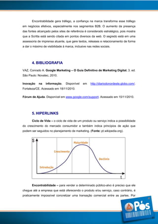 Encontrabilidade gera tráfego, a confiança na marca transforma esse tráfego
em negócios efetivos, especialmente nos segmentos B2B. O aumento da presença
das fontes alcançado pelos sites de referência é considerado estratégico, pois mostra
que a Scritta está sendo citada em pontos diversos da web. O segredo está em uma
assessoria de imprensa atuante, que gere textos, releases e relacionamento de forma
a dar o máximo de visibilidade à marca, inclusive nas redes sociais.

4. BIBLIOGRAFIA
VAZ, Conrado A. Google Marketing – O Guia Definitivo de Marketing Digital. 3. ed.
São Paulo: Novatec, 2010.
Inovação

na

informação.

Disponível

em

http://diariodonordeste.globo.com/.

Fortaleza/CE. Acessado em 18/11/2010.
Fórum de Ajuda. Disponível em www.google.com/support. Acessado em 10/11/2010.

5. HIPERLINKS
Ciclo de Vida – o ciclo de vida de um produto ou serviço indica a possibilidade
do crescimento do mercado consumidor e também indica princípios de ação que
podem ser seguidos no planejamento de marketing. (Fonte: pt.wikipedia.org).

Encontrabilidade – para vender a determinado público-alvo é preciso que ele
chegue até a empresa que está oferecendo o produto e/ou serviço, caso contrário, é
praticamente impossível concretizar uma transação comercial entre as partes. Por

15

 