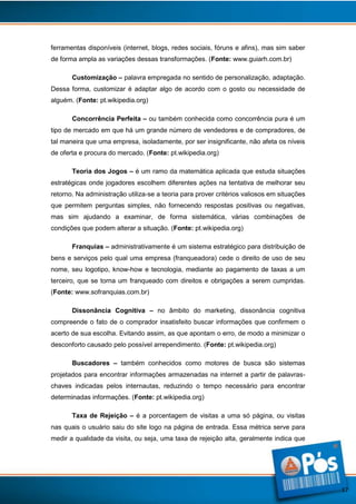 ferramentas disponíveis (internet, blogs, redes sociais, fóruns e afins), mas sim saber
de forma ampla as variações dessas transformações. (Fonte: www.guiarh.com.br)
Customização – palavra empregada no sentido de personalização, adaptação.
Dessa forma, customizar é adaptar algo de acordo com o gosto ou necessidade de
alguém. (Fonte: pt.wikipedia.org)
Concorrência Perfeita – ou também conhecida como concorrência pura é um
tipo de mercado em que há um grande número de vendedores e de compradores, de
tal maneira que uma empresa, isoladamente, por ser insignificante, não afeta os níveis
de oferta e procura do mercado. (Fonte: pt.wikipedia.org)
Teoria dos Jogos – é um ramo da matemática aplicada que estuda situações
estratégicas onde jogadores escolhem diferentes ações na tentativa de melhorar seu
retorno. Na administração utiliza-se a teoria para prover critérios valiosos em situações
que permitem perguntas simples, não fornecendo respostas positivas ou negativas,
mas sim ajudando a examinar, de forma sistemática, várias combinações de
condições que podem alterar a situação. (Fonte: pt.wikipedia.org)
Franquias – administrativamente é um sistema estratégico para distribuição de
bens e serviços pelo qual uma empresa (franqueadora) cede o direito de uso de seu
nome, seu logotipo, know-how e tecnologia, mediante ao pagamento de taxas a um
terceiro, que se torna um franqueado com direitos e obrigações a serem cumpridas.
(Fonte: www.sofranquias.com.br)
Dissonância Cognitiva – no âmbito do marketing, dissonância cognitiva
compreende o fato de o comprador insatisfeito buscar informações que confirmem o
acerto de sua escolha. Evitando assim, as que apontam o erro, de modo a minimizar o
desconforto causado pelo possível arrependimento. (Fonte: pt.wikipedia.org)
Buscadores – também conhecidos como motores de busca são sistemas
projetados para encontrar informações armazenadas na internet a partir de palavraschaves indicadas pelos internautas, reduzindo o tempo necessário para encontrar
determinadas informações. (Fonte: pt.wikipedia.org)
Taxa de Rejeição – é a porcentagem de visitas a uma só página, ou visitas
nas quais o usuário saiu do site logo na página de entrada. Essa métrica serve para
medir a qualidade da visita, ou seja, uma taxa de rejeição alta, geralmente indica que

17

 