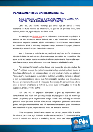 PLANEJAMENTO DE MARKETING DIGITAL
1. AS MARCAS DA WEB E O PLANEJAMENTO DA MARCA
DIGITAL. OS 8 PS DO MARKETING DIGITAL
Como dito, uma enorme diferença que temos hoje em relação à velha
economia é o fluxo frenético de informações. O que era um processo linear, com
começo, meio e fim, agora não são tão certos assim.
Por exemplo, um ciclo de vida de um produto não se inicia mais na produção e
termina na área comercial, sendo vendido para o seu público-alvo. Entretanto, a
maioria das empresas percebeu isso há pouco tempo – o ciclo de vida deve começar
no consumidor. Afinal, o marketing pesquisa o desejo do mercado e projeta produtos
e/ou serviços específicos para determinada demanda.
Mas o ritmo que a maioria dos segmentos de negócios impõe, demandam
rapidez de todos os participantes. Se uma empresa que deseja ser competitiva, não
pode se dar ao luxo de estudar um determinado segmento durante dois ou três anos,
caso isso aconteça, seu produto corre o risco de chegar às gôndolas obsoleto.
Para acompanhar essa frenética disputa pela vanguarda, criou-se a cultura do
“beta”. Produtos e serviços dos mais diversos segmentos, principalmente os ligados a
tecnologia, são lançados em processos ágeis em uma versão provisória, que pode ser
“consertada” à medida que os consumidores o utilizam. Uma ótima maneira de adaptar
o bem as necessidades do público-alvo. Por concepção, o produto beta é inacabado,
lançado prematuramente devido à velocidade do mercado. Os consumidores sabem
disso e ajudam o fabricante a melhorá-lo, dando suas contribuições por meio de
sugestões, críticas, dúvidas e afins.
Mais uma vez as empresas aproveitam o grau de interatividade dos
consumidores para fazer com que ele participe da produção do que ele mesmo já
utiliza. Um produto que é lançado nesse estágio – beta – não pode seguir o mesmo
processo linear que todos estavam acostumados. Um produto “prematuro” deve voltar
para a produção constantemente, para ser melhorado com base no que o consumidor
fala sobre ele e no que o próprio mercado acena em termos de melhorias.
Então, o processo de fabricação passa a ser circular: o consumidor é ouvido
inicialmente, produz-se algo provisório e coloca-se no mercado. O consumidor opina
sobre o produto e/ou serviço, o marketing escuta, passa tais diretrizes para a

2

 