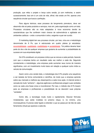 produção, que refaz o projeto e lança outra versão, já com melhorias, e assim
sucessivamente. Isso sim é um ciclo de vida, afinal, não existe um fim, apenas uma
sequência circular que busca a perfeição.
Para alguns teóricos, esse processo de lançamento prematuro, deve ser
absorvido não só pelos produtos e serviços, mas sim, pela organização como um todo.
Processos circulares são os mais adaptados à nova economia devido às
características que lhe conferem maior chance de sobrevivência e agilidade em
ambientes caóticos – onde o consumidor é ativo, exigente e quer ser ouvido.
O marketing digital tem seu processo circular, por isso, criou-se a metodologia
denominada de 8 Ps, que é estruturada em quatro pilares já estudados:
encontrabilidade, usabilidade, credibilidade e vendabilidade. Tal prática deveria fazer
parte do dia a dia de qualquer empresa que gostaria de aumentar a probabilidade de
sucesso em sua empreitada digital.
Os 8 Ps constituem um processo cíclico que se renova a cada período, fazendo
com que a empresa tenha um resultado cada vez melhor a cada dia. Seguindo
corretamente a metodologia, uma empresa pode aumentar seus lucros de maneira
significativa, com um investimento muito baixo em relação a qualquer outra mídia ou
veículo de comunicação.
Assim como uma versão beta, a metodologia dos 8 Ps propõe uma sequência
a ser testada de forma contundente e científica, de modo que a empresa aprenda
sobre seu mercado e melhore seu desempenho a cada nova ação. A internet ainda é
cercada de muito “achismo” – algumas agências e profissionais pregam suas verdades
como se cada uma fosse única e incondicional. Por isso, o método dos 8 Ps trazem
para as empresas e profissionais a possibilidade de se descobrir suas próprias
“verdades”.
Como dito, a tecnologia muda muito e rapidamente. Decorar fórmulas
mirabolantes, que serão inválidas no próximo clique, é, no mínimo, uma
inconsequência. É preciso estar ligado e entender o que se passa por de trás de cada
ferramenta virtual que aparece a cada dia.

3

 
