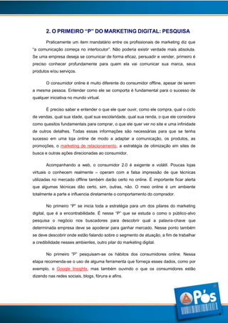 2. O PRIMEIRO “P” DO MARKETING DIGITAL: PESQUISA
Praticamente um item mandatário entre os profissionais de marketing diz que
“a comunicação começa no interlocutor”. Não poderia existir verdade mais absoluta.
Se uma empresa deseja se comunicar de forma eficaz, persuadir e vender, primeiro é
preciso conhecer profundamente para quem ela vai comunicar sua marca, seus
produtos e/ou serviços.
O consumidor online é muito diferente do consumidor offline, apesar de serem
a mesma pessoa. Entender como ele se comporta é fundamental para o sucesso de
qualquer iniciativa no mundo virtual.
É preciso saber e entender o que ele quer ouvir, como ele compra, qual o ciclo
de vendas, qual sua idade, qual sua escolaridade, qual sua renda, o que ele considera
como quesitos fundamentais para comprar, o que ele quer ver no site e uma infinidade
de outros detalhes. Todas essas informações são necessárias para que se tenha
sucesso em uma loja online de modo a adaptar a comunicação, os produtos, as
promoções, o marketing de relacionamento, a estratégia de otimização em sites de
busca e outras ações direcionadas ao consumidor.
Acompanhando a web, o consumidor 2.0 é exigente e volátil. Poucas lojas
virtuais o conhecem realmente – operam com a falsa impressão de que técnicas
utilizadas no mercado offline também darão certo no online. É importante ficar alerta
que algumas técnicas dão certo, sim, outras, não. O meio online é um ambiente
totalmente a parte e influencia diretamente o comportamento do comprador.
No primeiro “P” se inicia toda a estratégia para um dos pilares do marketing
digital, que é a encontrabilidade. É nesse “P” que se estuda o como o público-alvo
pesquisa o negócio nos buscadores para descobrir qual a palavra-chave que
determinada empresa deve se apoderar para ganhar mercado. Nesse ponto também
se deve descobrir onde estão falando sobre o segmento de atuação, a fim de trabalhar
a credibilidade nesses ambientes, outro pilar do marketing digital.
No primeiro “P” pesquisam-se os hábitos dos consumidores online. Nessa
etapa recomenda-se o uso de alguma ferramenta que forneça esses dados, como por
exemplo, o Google Insights, mas também ouvindo o que os consumidores estão
dizendo nas redes sociais, blogs, fóruns e afins.

4

 