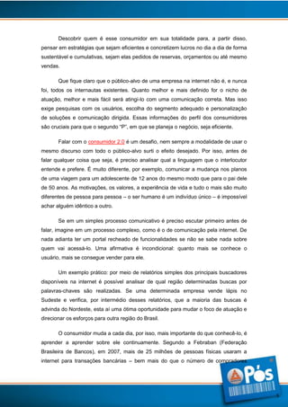 Descobrir quem é esse consumidor em sua totalidade para, a partir disso,
pensar em estratégias que sejam eficientes e concretizem lucros no dia a dia de forma
sustentável e cumulativas, sejam elas pedidos de reservas, orçamentos ou até mesmo
vendas.
Que fique claro que o público-alvo de uma empresa na internet não é, e nunca
foi, todos os internautas existentes. Quanto melhor e mais definido for o nicho de
atuação, melhor e mais fácil será atingi-lo com uma comunicação correta. Mas isso
exige pesquisas com os usuários, escolha do segmento adequado e personalização
de soluções e comunicação dirigida. Essas informações do perfil dos consumidores
são cruciais para que o segundo “P”, em que se planeja o negócio, seja eficiente.
Falar com o consumidor 2.0 é um desafio, nem sempre a modalidade de usar o
mesmo discurso com todo o público-alvo surti o efeito desejado. Por isso, antes de
falar qualquer coisa que seja, é preciso analisar qual a linguagem que o interlocutor
entende e prefere. É muito diferente, por exemplo, comunicar a mudança nos planos
de uma viagem para um adolescente de 12 anos do mesmo modo que para o pai dele
de 50 anos. As motivações, os valores, a experiência de vida e tudo o mais são muito
diferentes de pessoa para pessoa – o ser humano é um indivíduo único – é impossível
achar alguém idêntico a outro.
Se em um simples processo comunicativo é preciso escutar primeiro antes de
falar, imagine em um processo complexo, como é o de comunicação pela internet. De
nada adianta ter um portal recheado de funcionalidades se não se sabe nada sobre
quem vai acessá-lo. Uma afirmativa é incondicional: quanto mais se conhece o
usuário, mais se consegue vender para ele.
Um exemplo prático: por meio de relatórios simples dos principais buscadores
disponíveis na internet é possível analisar de qual região determinadas buscas por
palavras-chaves são realizadas. Se uma determinada empresa vende lápis no
Sudeste e verifica, por intermédio desses relatórios, que a maioria das buscas é
advinda do Nordeste, esta aí uma ótima oportunidade para mudar o foco de atuação e
direcionar os esforços para outra região do Brasil.
O consumidor muda a cada dia, por isso, mais importante do que conhecê-lo, é
aprender a aprender sobre ele continuamente. Segundo a Febraban (Federação
Brasileira de Bancos), em 2007, mais de 25 milhões de pessoas físicas usaram a
internet para transações bancárias – bem mais do que o número de compradores

5

 