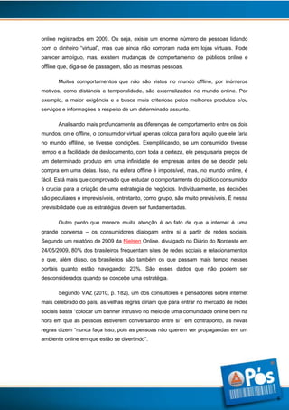 online registrados em 2009. Ou seja, existe um enorme número de pessoas lidando
com o dinheiro “virtual”, mas que ainda não compram nada em lojas virtuais. Pode
parecer ambíguo, mas, existem mudanças de comportamento de públicos online e
offline que, diga-se de passagem, são as mesmas pessoas.
Muitos comportamentos que não são vistos no mundo offline, por inúmeros
motivos, como distância e temporalidade, são externalizados no mundo online. Por
exemplo, a maior exigência e a busca mais criteriosa pelos melhores produtos e/ou
serviços e informações a respeito de um determinado assunto.
Analisando mais profundamente as diferenças de comportamento entre os dois
mundos, on e offline, o consumidor virtual apenas coloca para fora aquilo que ele faria
no mundo offiline, se tivesse condições. Exemplificando, se um consumidor tivesse
tempo e a facilidade de deslocamento, com toda a certeza, ele pesquisaria preços de
um determinado produto em uma infinidade de empresas antes de se decidir pela
compra em uma delas. Isso, na esfera offline é impossível, mas, no mundo online, é
fácil. Está mais que comprovado que estudar o comportamento do público consumidor
é crucial para a criação de uma estratégia de negócios. Individualmente, as decisões
são peculiares e imprevisíveis, entretanto, como grupo, são muito previsíveis. É nessa
previsibilidade que as estratégias devem ser fundamentadas.
Outro ponto que merece muita atenção é ao fato de que a internet é uma
grande conversa – os consumidores dialogam entre si a partir de redes sociais.
Segundo um relatório de 2009 da Nielsen Online, divulgado no Diário do Nordeste em
24/05/2009, 80% dos brasileiros frequentam sites de redes sociais e relacionamentos
e que, além disso, os brasileiros são também os que passam mais tempo nesses
portais quanto estão navegando: 23%. São esses dados que não podem ser
desconsiderados quando se concebe uma estratégia.
Segundo VAZ (2010, p. 182), um dos consultores e pensadores sobre internet
mais celebrado do país, as velhas regras diriam que para entrar no mercado de redes
sociais basta “colocar um banner intrusivo no meio de uma comunidade online bem na
hora em que as pessoas estiverem conversando entre si”, em contraponto, as novas
regras dizem “nunca faça isso, pois as pessoas não querem ver propagandas em um
ambiente online em que estão se divertindo”.

6

 