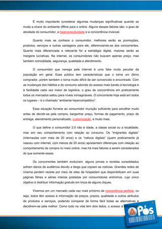 É muito importante considerar algumas mudanças significativas quando se
muda a chave do ambiente offline para o online. Alguns desses fatores são: o grau de
atividade do consumidor, a hiperconectividade e a concorrência invisível.
Quanto mais se conhece o consumidor, melhores serão as promoções,
produtos, serviços e outras vantagens para ele, diferenciando-se dos concorrentes.
Quanto mais diferenciada e relevante for a estratégia digital, maiores serão as
margens lucrativas. Na internet, os consumidores não buscam apenas preço, mas
também comodidade, segurança, qualidade e atendimento.
O consumidor que navega pela internet é uma fatia muito peculiar da
população em geral. Esse público tem características que o torna um ótimo
comprador, porém também o torna muito difícil de ser convencido e encontrado. Com
as mudanças dos hábitos e do consumo advindo do acesso mais barato à tecnologia e
à facilidade cada vez maior de logística, o grau de concorrência em praticamente
todos os mercados saltou para níveis inimagináveis. O concorrente hoje está em todos
os lugares – é o chamado “ambiente hipercompetitivo”.
Essa situação fornece ao consumidor munição suficiente para escolher muito
antes de decidir-se pela compra, barganhar preço, formas de pagamento, prazo de
entrega, atendimento personalizado, customização, e muito mais.
O que define o consumidor 2.0 não é idade, a classe social ou a localidade,
mas sim seu comportamento com relação ao consumo. Os “imigrantes digitais”
(internautas com mais de 20 anos) e os “nativos digitais” (quem praticamente já
nasceu com internet, com menos de 20 anos) apresentam diferenças com relação ao
comportamento de compra no meio online, mas há mais fatores a serem considerados
do que somente esses.
Os concorrentes também evoluíram, alguns jornais e revistas consolidados
sofrem danos de audiência devido a blogs que copiam as notícias. Grandes redes de
cinema perdem receita por meio de sites de hospedam que disponibilizam em suas
páginas filmes e séries inteiras postadas por consumidores anônimos, cujo único
objetivo é distribuir informação gratuita em troca de alguns cliques.
Vivemos em um mercado cada vez mais próximo da concorrência perfeita, ou
seja, todos têm acesso à informação de preços, prazos, qualidade e outros atributos
de produtos e serviços, podendo comparar de forma fácil todas as alternativas e
decidirem-se pela melhor. Como tudo na vida tem dois lados, o acesso à informação

7

 