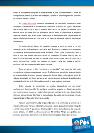 barata e abrangente vale para os consumidores e para os concorrentes - a era da
transparência permite que tanto as vantagens, quanto as desvantagens dos produtos
ou serviços fiquem à mostra.
Na “Teoria dos Jogos”, uma das maneiras de um competidor do mercado obter
vantagens competitivas é a “assimetria de informação” - quando um jogador sabe algo
que o outro desconhece. Mas a internet está tendo um papel fundamental para
eliminar cada vez mais essa tal assimetria. Sendo assim, é preciso que a empresa
aprenda a utilizar isso a seu favor – pesquisar os movimentos dos concorrentes na
web é fundamental uma vez que esse é um meio de resposta rápida e informação
disseminada.
Os consumidores falam de produtos, marcas e serviços entre si, e tais
comentários são facilmente encontrados na web. Por isso, é preciso que as empresas
monitorem e atuem positivamente nesse ambiente. “Ouvir” o que o consumidor tem a
dizer é uma das etapas mais importantes do marketing. Somente fazendo isso se
descobrirá de fato o que ele quer, do que ele gosta, como pensa, como se comporta e
outras informações cruciais para prestar um serviço cada vez melhor e vender
produtos cada vez mais adaptados a seu mercado.
Com a internet, o fator “conhecer o consumidor”, que dependia até certo
momento de custosas pesquisas de campo, fica facilmente acessível a qualquer lojista
ou empreendedor. O que as pessoas buscam no Google falam muito sobre o modo de
vida da sociedade, por isso, atentar-se ao comportamento de busca do público-alvo
desejado é um importante diferencial competitivo para qualquer empresa.
Outra maneira de incrementar as vendas baseando-se em um maior
conhecimento do consumidor é a venda de produtos e serviços em datas importantes
que movimentam a economia – sejam elas nacionais ou importantes para determinado
nicho de consumidores. Conhecer a sazonalidade das datas comemorativas é muito
importante para não perder timming da venda.
Falando-se em internet, não dá para não falar de e-commerce. O tamanho e o
crescimento desse mercado são impressionantes e deixa qualquer empresa instigada
a entrar nesse ramo. A quantidade de compradores online aumenta dia a dia, segundo
dados oficiais, em 2009, já ultrapassavam os 15 milhões. Atingir esse público que
pesquisa e compra pela internet pode transformar um negócio do dia para a noite.

8

 