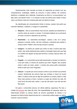 Genericamente, todo mercado se divide em segmentos de acordo com seu
comportamento, localização, hábitos de consumo e outros critérios. No comércio
eletrônico a realidade não é diferente. Inicialmente se dividi os “e-consumidores” em
light users, que fizeram entre 1 e 3 compras na web nos últimos seis meses e heavy
users, que fizeram mais de 4 compras pela web nos últimos 6 meses.
Na classificação por comportamento frente à compra, existem três perfis que
merecem destaque: o disperso, o inseguro e o pessimista.
Disperso – são os consumidores mais comuns, aqueles que abandonam o
carrinho antes de concluir a compra. O principal problema do e-commerce
em todo o mundo é o abandono de carrinhos.
Pessimista – ou “pessimista tecnológico”, acessa o site, vê o preço,
pesquisa o produto, porém, não tem confiança o suficiente para realizar a
compra online. Prefere ir até uma loja comprar o produto.
Inseguro – se define por aquele que confia na web e compra pela rede,
porém, não confia totalmente para realizar a transação inteira sem que haja
um contato com alguém da loja para terminar a compra, seja por texto, voz
ou vídeo.
Freguês – é o consumidor que já está acostumado a comprar na internet e
o faz sem medo. O número de usuários que viram “freguês” das compras
online é cada vez maior, porém, o número dos outros perfis comentados
ainda é maior que o dos “fregueses”.
Calouro – é aquele que nunca comprou online e que vai fazer sua primeira
compra. Geralmente ele procura lojas que conheça a marca do mundo
offline. O calouro acha que se algo der problema na compra, basta ir à loja
física mais próxima e trocar o produto ou exigir seu dinheiro de volta. De
certa forma ele está certo, porém, o que ele não sabe é que não será tão
fácil assim.
Em geral, o consumidor procura, em última estância, segurança. Por isso, o
modelo de franquias tem dado tão certo. Na impossibilidade de pesquisar sobre um
determinado produto ou serviço diante da enorme quantidade de ofertas e na
escassez do próprio tempo disponível para tal, o consumidor prefere pegar um atalho:
comprar o que já conhece.

9

 
