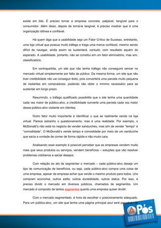 existe em bits. É preciso tornar a empresa concreta, palpável, tangível para o
consumidor. Além disso, depois de torná-la tangível, é preciso mostrar que é uma
organização idônea e confiável.
Há quem diga que a usabilidade seja um Fator Crítico de Sucesso, entretanto,
uma loja virtual que possua muito tráfego e traga uma marca confiável, mesmo sendo
difícil de navegar, ainda assim se sustentará, contudo, com resultado aquém do
esperado. A usabilidade, portanto, não se constitui em um fator eliminatório, mas sim,
classificatório.
Em contrapartida, um site que não tenha tráfego não conseguirá vencer no
mercado virtual simplesmente por falta de público. Da mesma forma, um site que não
tiver credibilidade não vai conseguir êxito, pois converterá uma parcela muito pequena
de visitantes em compradores, podendo não obter o mínimo necessário para se
sustentar em longo prazo.
Resumindo, o tráfego qualificado possibilita que o site tenha uma quantidade
cada vez maior de público-alvo, a credibilidade converte uma parcela cada vez maior
desse público-alvo visitante em clientes.
Outro fator muito importante é identificar o que se realmente vende na loja
virtual. Parece estranho o questionamento, mas é uma realidade. Por exemplo, o
McDonald’s não está no negócio de vender sanduíches, mas sim de vender “tempo” e
“comodidade”. O McDonald’s vende tempo e comodidade por meio de um sanduíche
que sacia a vontade de comer de forma rápida e não muito cara.
Analisando esse exemplo é possível perceber que as empresas vendem muito
mais que seus produtos ou serviços, vendem benefícios – soluções que vão resolver
problemas cotidianos e saciar desejos.
Com relação ao ato de segmentar o mercado – cada público-alvo deseja um
tipo de comunicação de benefícios, ou seja, cada público-alvo compra uma coisa de
uma empresa, apesar da empresa achar que vende o mesmo produto para todos. Uns
compram economia, outros estilo, outros durabilidade, outros status. Por isso, é
preciso dividir o mercado em diversos públicos, chamados de segmentos. Um
mercado é composto de tantos segmentos quanto uma empresa quiser dividir.
Com o mercado segmentado, é hora de escolher o posicionamento adequado.
Para um público-alvo, um site que tenha uma página principal azul será percebido de

11

 
