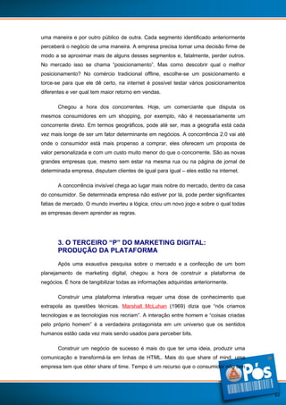 uma maneira e por outro público de outra. Cada segmento identificado anteriormente
perceberá o negócio de uma maneira. A empresa precisa tomar uma decisão firme de
modo a se aproximar mais de alguns desses segmentos e, fatalmente, perder outros.
No mercado isso se chama “posicionamento”. Mas como descobrir qual o melhor
posicionamento? No comércio tradicional offline, escolhe-se um posicionamento e
torce-se para que ele dê certo, na internet é possível testar vários posicionamentos
diferentes e ver qual tem maior retorno em vendas.
Chegou a hora dos concorrentes. Hoje, um comerciante que disputa os
mesmos consumidores em um shopping, por exemplo, não é necessariamente um
concorrente direto. Em termos geográficos, pode até ser, mas a geografia está cada
vez mais longe de ser um fator determinante em negócios. A concorrência 2.0 vai até
onde o consumidor está mais propenso a comprar, eles oferecem um proposta de
valor personalizada e com um custo muito menor do que o concorrente. São as novas
grandes empresas que, mesmo sem estar na mesma rua ou na página de jornal de
determinada empresa, disputam clientes de igual para igual – eles estão na internet.
A concorrência invisível chega ao lugar mais nobre do mercado, dentro da casa
do consumidor. Se determinada empresa não estiver por lá, pode perder significantes
fatias de mercado. O mundo inverteu a lógica, criou um novo jogo e sobre o qual todas
as empresas devem aprender as regras.

3. O TERCEIRO “P” DO MARKETING DIGITAL:
PRODUÇÃO DA PLATAFORMA
Após uma exaustiva pesquisa sobre o mercado e a confecção de um bom
planejamento de marketing digital, chegou a hora de construir a plataforma de
negócios. É hora de tangibilizar todas as informações adquiridas anteriormente.
Construir uma plataforma interativa requer uma dose de conhecimento que
extrapola as questões técnicas. Marshall McLuhan (1969) dizia que “nós criamos
tecnologias e as tecnologias nos recriam”. A interação entre homem e “coisas criadas
pelo próprio homem” é a verdadeira protagonista em um universo que os sentidos
humanos estão cada vez mais sendo usados para perceber bits.
Construir um negócio de sucesso é mais do que ter uma ideia, produzir uma
comunicação e transformá-la em linhas de HTML. Mais do que share of mind, uma
empresa tem que obter share of time. Tempo é um recurso que o consumidor não tem

12

 
