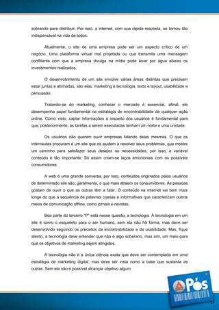 sobrando para distribuir. Por isso, a internet, com sua rápida resposta, se tornou tão
indispensável na vida de todos.
Atualmente, o site de uma empresa pode ser um aspecto crítico de um
negócio. Uma plataforma virtual mal projetada ou que transmita uma mensagem
conflitante com que a empresa divulga na mídia pode levar por água abaixo os
investimentos realizados.
O desenvolvimento de um site envolve várias áreas distintas que precisam
estar juntas e alinhadas, são elas: marketing e tecnologia, texto e layout, usabilidade e
persuasão.
Tratando-se do marketing, conhecer o mercado é essencial, afinal, ele
desempenha papel fundamental na estratégia de encontrabilidade de qualquer ação
online. Como visto, captar informações a respeito dos usuários é fundamental para
que, posteriormente, as tarefas a serem executadas tenham um norte e uma unidade.
Os usuários não querem ouvir empresas falando delas mesmas. O que os
internautas procuram é um site que os ajudem a resolver seus problemas, que mostre
um caminho para satisfazer seus desejos ou necessidades, por isso, a variável
conteúdo é tão importante. Só assim criam-se laços emocionais com os possíveis
consumidores.
A web é uma grande conversa, por isso, conteúdos originados pelos usuários
de determinado site são, geralmente, o que mais atraem os consumidores. As pessoas
gostam de ouvir o que as outras têm a falar. O conteúdo na internet vai bem mais
longe do que a sequência de palavras coesas e informativas que caracterizam outros
meios de comunicação offline, como jornais e revistas.
Boa parte do terceiro “P” está nesse quesito, a tecnologia. A tecnologia em um
site é como o esqueleto para o ser humano, sem ela não há forma, mas deve ser
desenvolvido seguindo os preceitos da encontrabilidade e da usabilidade. Mas, fique
atento, a tecnologia deve entender que não é algo soberano, mas sim, um meio para
que os objetivos de marketing sejam atingidos.
A tecnologia não é a única ciência exata que deve ser contemplada em uma
estratégia de marketing digital, mas deve ser vista como a base que sustenta as
outras. Sem ela não é possível alcançar objetivo algum.

13

 