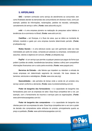 5. HIPERLINKS
SAC – também conhecido como serviço de atendimento ao consumidor, tem
como finalidade atender às demandas dos consumidores em diversos níveis, como por
exemplo: pedidos de informações, reclamações, pedidos de rescisão, solicitações,
cancelamento de serviço e afins. (Fonte: www.adocontb.org.br)
e-bit – é uma empresa pioneira na realização de pesquisas sobre hábitos e
tendências do e-commerce no Brasil. (Fonte: www.ebit.com.br)
Cashflow – em finanças, é o fluxo de caixa, que se refere ao montante de
dinheiro recebido e gasto por uma empresa durante determinado período. (Fonte:
pt.wikipedia.org)
Redes Sociais – é uma estrutura social, que vem ganhando cada vez mais
notoriedade por parte do varejo, composta por pessoas ou empresas, conectadas por
assuntos, valores e objetivos em comuns. (Fonte: pt.wikipedia.org)
PayPal – é um serviço que permite a qualquer pessoa que pague da forma que
preferir (cartões de crédito, transferências bancárias, boletos e afins) sem compartilhar
informações financeiras com a outra parte envolvida. (Fonte: www.paypal.com)
Barreiras de Entrada – são fatores que impedem ou retardam a entrada de
novas empresas em determinado segmento de mercado. Há duas classes de
barreiras: estruturais e estratégicas. (Fonte: www.sice.oas.org)
Sazonalidades - são períodos de tempo onde a venda de um produto e/ou
serviço variam conforme a demanda. (Fonte: www.mundodomarketing.com.br)
Poder de barganha dos fornecedores – é a capacidade de barganha dos
fornecedores para com as empresas do setor. Essa força competitiva tem a ver, por
exemplo, com o fornecimento de insumos e serviços para as organizações. (Fonte:
www.administracaoegestao.com.br)
Poder de barganha dos compradores – é a capacidade de barganha dos
clientes para com as empresas do setor. Essa força competitiva tem a ver com o poder
de decisão dos compradores sobre atributos do produto, principalmente quanto ao
preço e qualidade. (Fonte: www.administracaoegestao.com.br)

15

 