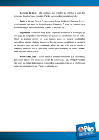Barreiras de Saída – são obstáculos que impedem ou retardam a saída das
empresas de determinado mercado. (Fonte: www.mundouniversitario.com.br)
Porter – Michael Eugene Porter é um professor de Harvard Business School,
com interesse nas áreas de Administração e Economia. É autor de diversos livros
sobre estratégias de competitividade. (Fonte: pt.wikipedia.org)
Segmentos – conforme Philip Kotler, segmento de mercado é a formação de
um grupo de compradores semelhantes que podem ser identificáveis em um nicho.
Afinal, as pessoas diferem em seus desejos, poder de compra, localizações
geográficas, atitudes e hábitos de compra. Com os avanços tecnológicos, o marketing
de segmento vem ganhando notoriedade, afinal, ele não é tão preciso quanto o
marketing individual, mas é muito mais preciso que o marketing de massa. (Fonte:
www.biblioteca.sebrae.com.br)
Marshall McLuhan – foi um filósofo e professor canadense que se destacou
pelos seus estudos em relação aos meios de comunicação. Seu principal interesse
não eram os efeitos ideológicos da mídia sobre as pessoas, mas sim a interferência
delas nas atitudes humanas. (Fonte: pt.wikipedia.org)

16

 