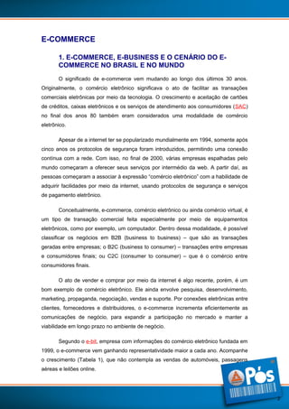E-COMMERCE
1. E-COMMERCE, E-BUSINESS E O CENÁRIO DO ECOMMERCE NO BRASIL E NO MUNDO
O significado de e-commerce vem mudando ao longo dos últimos 30 anos.
Originalmente, o comércio eletrônico significava o ato de facilitar as transações
comerciais eletrônicas por meio da tecnologia. O crescimento e aceitação de cartões
de créditos, caixas eletrônicos e os serviços de atendimento aos consumidores (SAC)
no final dos anos 80 também eram considerados uma modalidade de comércio
eletrônico.
Apesar de a internet ter se popularizado mundialmente em 1994, somente após
cinco anos os protocolos de segurança foram introduzidos, permitindo uma conexão
contínua com a rede. Com isso, no final de 2000, várias empresas espalhadas pelo
mundo começaram a oferecer seus serviços por intermédio da web. A partir daí, as
pessoas começaram a associar à expressão “comércio eletrônico” com a habilidade de
adquirir facilidades por meio da internet, usando protocolos de segurança e serviços
de pagamento eletrônico.
Conceitualmente, e-commerce, comércio eletrônico ou ainda comércio virtual, é
um tipo de transação comercial feita especialmente por meio de equipamentos
eletrônicos, como por exemplo, um computador. Dentro dessa modalidade, é possível
classificar os negócios em B2B (business to business) – que são as transações
geradas entre empresas; o B2C (business to consumer) – transações entre empresas
e consumidores finais; ou C2C (consumer to consumer) – que é o comércio entre
consumidores finais.
O ato de vender e comprar por meio da internet é algo recente, porém, é um
bom exemplo de comércio eletrônico. Ele ainda envolve pesquisa, desenvolvimento,
marketing, propaganda, negociação, vendas e suporte. Por conexões eletrônicas entre
clientes, fornecedores e distribuidores, o e-commerce incrementa eficientemente as
comunicações de negócio, para expandir a participação no mercado e manter a
viabilidade em longo prazo no ambiente de negócio.
Segundo o e-bit, empresa com informações do comércio eletrônico fundada em
1999, o e-commerce vem ganhando representatividade maior a cada ano. Acompanhe
o crescimento (Tabela 1), que não contempla as vendas de automóveis, passagens
aéreas e leilões online.

2

 