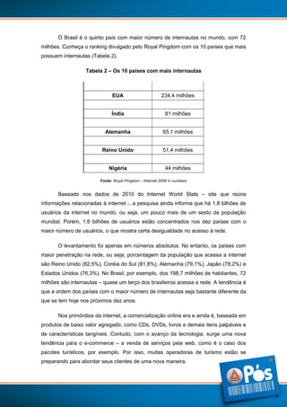 O Brasil é o quinto país com maior número de internautas no mundo, com 72
milhões. Conheça o ranking divulgado pelo Royal Pingdom com os 10 países que mais
possuem internautas (Tabela 2).
Tabela 2 – Os 10 países com mais internautas
China

420 milhões

EUA

234,4 milhões

Japão

99,1 milhões

Índia

81 milhões

Brasil

72 milhões

Alemanha

65,1 milhões

Rússia

59,7 milhões

Reino Unido

51,4 milhões

França

44,6 milhões

Nigéria

44 milhões

Fonte: Royal Pingdom – Internet 2009 in numbers

Baseado nos dados de 2010 do Internet World Stats – site que reúne
informações relacionadas à internet -, a pesquisa ainda informa que há 1,8 bilhões de
usuários da internet no mundo, ou seja, um pouco mais de um sexto da população
mundial. Porém, 1,6 bilhões de usuários estão concentrados nos dez países com o
maior número de usuários, o que mostra certa desigualdade no acesso à rede.
O levantamento foi apenas em números absolutos. No entanto, os países com
maior penetração na rede, ou seja, porcentagem da população que acessa a internet
são Reino Unido (82,5%), Coréia do Sul (81,8%), Alemanha (79,1%), Japão (78,2%) e
Estados Unidos (76,3%). No Brasil, por exemplo, dos 198,7 milhões de habitantes, 72
milhões são internautas – quase um terço dos brasileiros acessa a rede. A tendência é
que a ordem dos países com o maior número de internautas seja bastante diferente da
que se tem hoje nos próximos dez anos.
Nos primórdios da internet, a comercialização online era e ainda é, baseada em
produtos de baixo valor agregado, como CDs, DVDs, livros e demais itens palpáveis e
de características tangíveis. Contudo, com o avanço da tecnologia, surge uma nova
tendência para o e-commerce – a venda de serviços pela web, como é o caso dos
pacotes turísticos, por exemplo. Por isso, muitas operadoras de turismo estão se
preparando para abordar seus clientes de uma nova maneira.

4

 