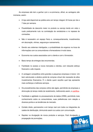 As empresas são tem a ganhar com o e-commerce, afinal, as vantagens são
inúmeras, assim:
•

A loja está disponível ao público-alvo em tempo integral: 24 horas por dia e
7 dias por semana.

•

Possibilidade de desconto maior no produto ou serviço tendo em vista o
custo praticamente nulo na contratação de vendedores e no repasse de
comissões.

•

Não é necessário um espaço físico e, consequentemente, investimentos
em decoração, vitrines, segurança e saneamento.

•

Devido aos sistemas interligados, a probabilidade de enganos na troca de
informações com os consumidores e fornecedores é muito baixa.

•

Economia nos custos associados com o cliente e com o fornecedor.

•

Baixo tempo de entregas das encomendas.

•

Facilidade no acesso a novos mercados e clientes, com reduzido esforço
financeiro e alto impacto.

•

A vantagem competitiva entre grandes e pequenas empresas é menor. Um
bem estruturado e atrativo portal de compras virtual não necessita de altos
investimentos financeiros. É o cliente quem escolhe qual loja apresenta
mais confiança e melhores serviços.

•

Os procedimentos das compras online são ágeis, permitindo às empresas a
diminuição do tempo médio de recebimento, melhorando assim, o cashflow.

•

Facilidade e agilidade no processamento de dados (CRM), permitindo mais
conhecimento sobre os consumidores, suas preferências com relação a
diversos pontos e as tendências de mercado.

•

Contato direto, permanente e em tempo real com todos os integrantes da
cadeia de distribuição, diminuindo assim os custos com comunicação.

•

Rapidez na divulgação de novos produtos e serviços. Fácil divulgação e
propagação de promoções.

5

 