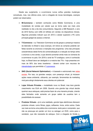 Desde seu surgimento, o e-commerce nunca sofreu grandes mudanças
conceituais, mas, nos últimos anos, com a chegada de novas tecnologias, avanços
podem ser observados:
•

M-Commerce – também conhecido como Mobile Commerce, é uma
modalidade de vendas por celular que se torna cada vez mais uma
realidade no dia a dia dos consumidores. Segundo a ABI Research, o ano
de 2010 fechou com US$ 2,4 bilhões em vendas via dispositivos móveis.
Algumas previsões indicam que em 2012 o celular superará o PC como
principal gadget de acesso a internet.

•

T-Commerce – ou Television Commerce se dá graças a presença massiva
da televisão no Brasil e seus avanços, em breve as compras poderão ser
feitas durante os anúncios e inserções dos programas. Uma das principais
características desta forma de comercialização é a redução do tempo entre
o anúncio e uma venda, o que deverá aumentar ainda mais os números do
e-commerce no país. Em 2016 o sinal de TV analógica, como é conhecido
hoje, no Brasil deve ser desligado e a maioria das TVs - hoje presentes em
mais de 90% dos lares brasileiros - deverá contar com recursos de
interatividade que permitirão o T-commerce.

•

SNO (Social Network Optimization) – é baseado e estruturado nas redes
sociais. Por isso, os grandes varejos, com presença virtual, já iniciaram
ações nesse ambiente, utilizando, por exemplo, ferramentas de marketing
viral para atingir diretamente seus clientes em potencial.

•

Lojas Virtuais Privadas – modalidade nova no Brasil, mas teve grande
crescimento nos EUA em 2009. Quando uma grande loja virtual decide
queimar seus estoques, está precisa fazer de uma maneira privada, criando
sites fechados onde somente um grupo seleto de usuários tem a
possibilidade de acessar.

•

Produtos Virtuais – já é uma realidade, grande lojas eletrônicas oferecem
produtos virtuais, como filmes, jogos, softwares, livros, entre outros. Cada
vez mais se torna uma prática de e-commerce, tanto para o comprador, que
não se preocupa em perder um livro ou estragar um DVD, como para o
vendedor, que não necessita de estoque. Com a chegada do Kindle e,

6

 