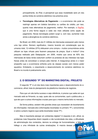 principalmente, do iPad, é perceptível que essa modalidade será um dos
pontos fortes do comércio eletrônico nos próximos anos.
•

Tecnologias Alternativas de Pagamento – o e-commerce não pode se
restringir apenas em boletos bancários ou cartões de crédito, por isso,
quanto mais alternativas de pagamento, melhor. Por exemplo, o PayPal,
que é uma forma segura e cada vez mais utilizada como opção de
pagamento. Novas tecnologias podem surgir e, com isso, aumentar mais
ainda a abrangência do comércio eletrônico.

No Brasil, em 2009, mais de 21 milhões de internautas acessaram pelo menos
uma loja online. Número significativo, mesmo levando em consideração que do
universo total, 12 milhões (57%) efetuaram uma compra – muitos consumidores ainda
utilizam as lojas virtuais para fazerem pesquisas de preços. Qual o motivo? Uma
pesquisa realizada pelo Datapopular, em 2009, mostra que cerca de 60% dos
internautas de baixa renda costumam conferir os produtos de seu interesse nas lojas
físicas antes de concretizar a compra pela internet. A insegurança ainda é o maior
empecilho que o e-commerce enfrenta junto às classes sociais com menos poder
aquisitivo. Entretanto, o crescimento e desenvolvimento do comércio eletrônico no
Brasil e no mundo é praticamente certo.

2. O SEGUNDO “P” DO MARKETING DIGITAL: PROJETO
O segundo “P” é um dos itens mais importantes para o desenvolvimento do ecommerce, afinal, trata do planejamento da plataforma interativa de negócios.
Para que um site tenha sucesso e seja referência, é preciso que saiba em que
mercado está se firmando, ou seja, quais são os concorrentes, qual o público-alvo, o
que ele quer e outras informações cruciais para que o mesmo tenha êxito no mercado.
De forma prática, existem três grandes áreas que necessitam de levantamento
de informações: mercado-alvo (informações levantadas no primeiro “P”), concorrentes
e sobre o próprio negócio (que serão levantadas nesse “P”).
Mas é importante planejar em ambientes digitais? A resposta é sim, afinal, os
problemas mais frequentes dizem respeito a não lucratividade dos sites, a dificuldade
de administração dos conteúdos, demora na entrega de funcionalidades, a falta de
tráfego e uma infinidade de outras sinalizações. A maioria desses problemas é

7

 