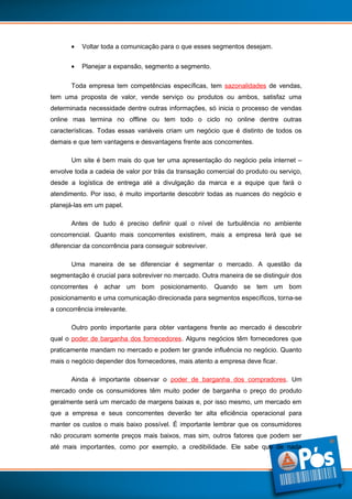•

Voltar toda a comunicação para o que esses segmentos desejam.

•

Planejar a expansão, segmento a segmento.

Toda empresa tem competências específicas, tem sazonalidades de vendas,
tem uma proposta de valor, vende serviço ou produtos ou ambos, satisfaz uma
determinada necessidade dentre outras informações, só inicia o processo de vendas
online mas termina no offline ou tem todo o ciclo no online dentre outras
características. Todas essas variáveis criam um negócio que é distinto de todos os
demais e que tem vantagens e desvantagens frente aos concorrentes.
Um site é bem mais do que ter uma apresentação do negócio pela internet –
envolve toda a cadeia de valor por trás da transação comercial do produto ou serviço,
desde a logística de entrega até a divulgação da marca e a equipe que fará o
atendimento. Por isso, é muito importante descobrir todas as nuances do negócio e
planejá-las em um papel.
Antes de tudo é preciso definir qual o nível de turbulência no ambiente
concorrencial. Quanto mais concorrentes existirem, mais a empresa terá que se
diferenciar da concorrência para conseguir sobreviver.
Uma maneira de se diferenciar é segmentar o mercado. A questão da
segmentação é crucial para sobreviver no mercado. Outra maneira de se distinguir dos
concorrentes é achar um bom posicionamento. Quando se tem um bom
posicionamento e uma comunicação direcionada para segmentos específicos, torna-se
a concorrência irrelevante.
Outro ponto importante para obter vantagens frente ao mercado é descobrir
qual o poder de barganha dos fornecedores. Alguns negócios têm fornecedores que
praticamente mandam no mercado e podem ter grande influência no negócio. Quanto
mais o negócio depender dos fornecedores, mais atento a empresa deve ficar.
Ainda é importante observar o poder de barganha dos compradores. Um
mercado onde os consumidores têm muito poder de barganha o preço do produto
geralmente será um mercado de margens baixas e, por isso mesmo, um mercado em
que a empresa e seus concorrentes deverão ter alta eficiência operacional para
manter os custos o mais baixo possível. É importante lembrar que os consumidores
não procuram somente preços mais baixos, mas sim, outros fatores que podem ser
até mais importantes, como por exemplo, a credibilidade. Ele sabe que de nada

9

 