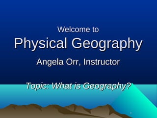 11
Welcome toWelcome to
Physical GeographyPhysical Geography
Angela Orr, InstructorAngela Orr, Instructor
Topic: What is Geography?Topic: What is Geography?
 
