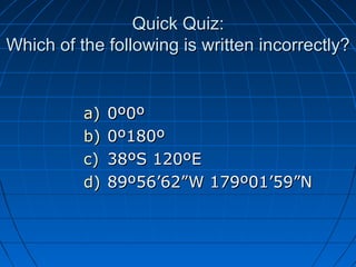 Quick Quiz:Quick Quiz:
Which of the following is written incorrectly?Which of the following is written incorrectly?
a)a) 0º0º0º0º
b)b) 0º180º0º180º
c)c) 38ºS 120ºE38ºS 120ºE
d)d) 89º56’62”W 179º01’59”N89º56’62”W 179º01’59”N
 