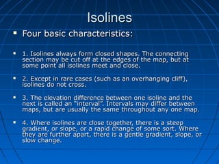 IsolinesIsolines
 Four basic characteristics:Four basic characteristics:
 1. Isolines always form closed shapes. The connecting1. Isolines always form closed shapes. The connecting
section may be cut off at the edges of the map, but atsection may be cut off at the edges of the map, but at
some point all isolines meet and close.some point all isolines meet and close.
 2. Except in rare cases (such as an overhanging cliff),2. Except in rare cases (such as an overhanging cliff),
isolines do not cross.isolines do not cross.
 3. The elevation difference between one isoline and the3. The elevation difference between one isoline and the
next is called an “interval”. Intervals may differ betweennext is called an “interval”. Intervals may differ between
maps, but are usually the same throughout any one map.maps, but are usually the same throughout any one map.
 4. Where isolines are close together, there is a steep4. Where isolines are close together, there is a steep
gradientgradient, or slope, or a rapid change of some sort. Where, or slope, or a rapid change of some sort. Where
they are further apart, there is a gentle gradient, slope, orthey are further apart, there is a gentle gradient, slope, or
slow change.slow change.
 