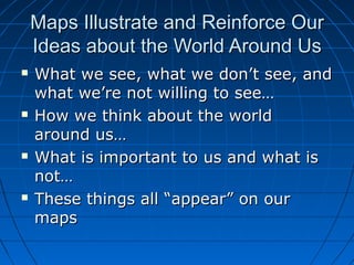 Maps Illustrate and Reinforce OurMaps Illustrate and Reinforce Our
Ideas about the World Around UsIdeas about the World Around Us
 What we see, what we don’t see, andWhat we see, what we don’t see, and
what we’re not willing to see…what we’re not willing to see…
 How we think about the worldHow we think about the world
around us…around us…
 What is important to us and what isWhat is important to us and what is
not…not…
 These things all “appear” on ourThese things all “appear” on our
mapsmaps
 
