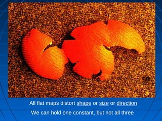 All flat maps distort shape or size or direction
We can hold one constant, but not all three
 