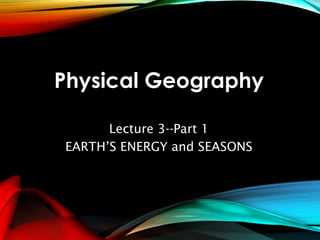 Physical Geography
Lecture 3--Part 1
EARTH’S ENERGY and SEASONS
 