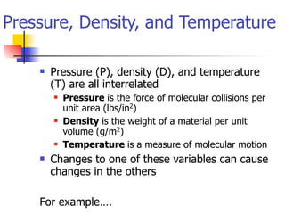 Pressure, Density, and Temperature

       Pressure (P), density (D), and temperature
        (T) are all interrelated
           Pressure is the force of molecular collisions per
            unit area (lbs/in2)
           Density is the weight of a material per unit
            volume (g/m2)
           Temperature is a measure of molecular motion
       Changes to one of these variables can cause
        changes in the others

    For example….
 