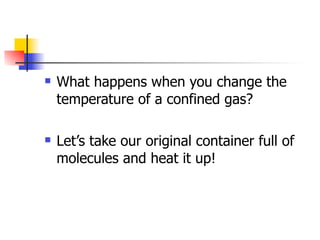    What happens when you change the
    temperature of a confined gas?

   Let’s take our original container full of
    molecules and heat it up!
 