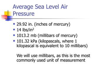 Average Sea Level Air
Pressure
   29.92 in. (inches of mercury)
   14 lbs/in2
   1013.2 mb (millibars of mercury)
   101.32 kPa (kilopascals, where 1
    kilopascal is equivalent to 10 millibars)

    We will use millibars, as this is the most
    commonly used unit of measurement
 