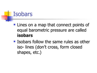 Isobars
   Lines on a map that connect points of
    equal barometric pressure are called
    isobars
   Isobars follow the same rules as other
    iso- lines (don’t cross, form closed
    shapes, etc.)
 
