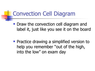 Convection Cell Diagram
   Draw the convection cell diagram and
    label it, just like you see it on the board

   Practice drawing a simplified version to
    help you remember “out of the high,
    into the low” on exam day
 