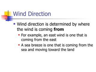 Wind Direction
   Wind direction is determined by where
    the wind is coming from
       For example, an east wind is one that is
        coming from the east
       A sea breeze is one that is coming from the
        sea and moving toward the land
 