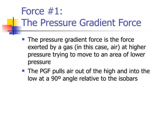 Force #1:
The Pressure Gradient Force
   The pressure gradient force is the force
    exerted by a gas (in this case, air) at higher
    pressure trying to move to an area of lower
    pressure
   The PGF pulls air out of the high and into the
    low at a 90º angle relative to the isobars
 