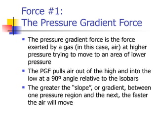 Force #1:
The Pressure Gradient Force
   The pressure gradient force is the force
    exerted by a gas (in this case, air) at higher
    pressure trying to move to an area of lower
    pressure
   The PGF pulls air out of the high and into the
    low at a 90º angle relative to the isobars
   The greater the “slope”, or gradient, between
    one pressure region and the next, the faster
    the air will move
 