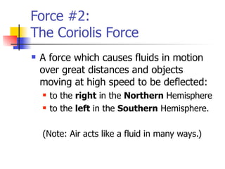 Force #2:
The Coriolis Force
   A force which causes fluids in motion
    over great distances and objects
    moving at high speed to be deflected:
       to the right in the Northern Hemisphere
       to the left in the Southern Hemisphere.

    (Note: Air acts like a fluid in many ways.)
 