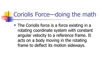 Coriolis Force—doing the math
   The Coriolis force is a force existing in a
    rotating coordinate system with constant
    angular velocity to a reference frame. It
    acts on a body moving in the rotating
    frame to deflect its motion sideways.
 