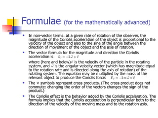 Formulae                (for the mathematically advanced)

   In non-vector terms: at a given rate of rotation of the observer, the
    magnitude of the Coriolis acceleration of the object is proportional to the
    velocity of the object and also to the sine of the angle between the
    direction of movement of the object and the axis of rotation.
   The vector formula for the magnitude and direction the Coriolis
    acceleration is
    where (here and below) is the velocity of the particle in the rotating
    system, and is the angular velocity vector (which has magnitude equal
    to the rotation rate and is directed along the axis of rotation) of the
    rotating system. The equation may be multiplied by the mass of the
    relevant object to produce the Coriolis force:
   The × symbols represent cross products. (The cross product does not
    commute: changing the order of the vectors changes the sign of the
    product.)
   The Coriolis effect is the behavior added by the Coriolis acceleration. The
    formula implies that the Coriolis acceleration is perpendicular both to the
    direction of the velocity of the moving mass and to the rotation axis.
 