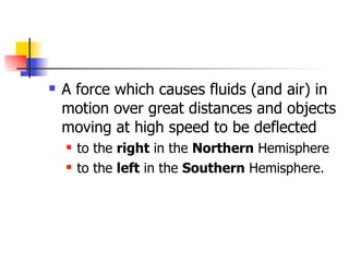    A force which causes fluids (and air) in
    motion over great distances and objects
    moving at high speed to be deflected
       to the right in the Northern Hemisphere
       to the left in the Southern Hemisphere.
 