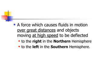    A force which causes fluids in motion
    over great distances and objects
    moving at high speed to be deflected
       to the right in the Northern Hemisphere
       to the left in the Southern Hemisphere.
 