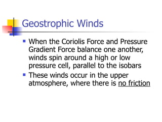 Geostrophic Winds
   When the Coriolis Force and Pressure
    Gradient Force balance one another,
    winds spin around a high or low
    pressure cell, parallel to the isobars
   These winds occur in the upper
    atmosphere, where there is no friction
 