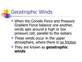 Geostrophic Winds
   When the Coriolis Force and Pressure
    Gradient Force balance one another,
    winds spin around a high or low
    pressure cell, parallel to the isobars
   These winds occur in the upper
    atmosphere, where there is no friction
   They are known as geostrophic
    winds
 